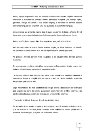 ufcd 0427 - Marketing - centralidade no cliente
30
Assim, o papel do prestador será por diversas formas tornar o serviço tangível. Da mesma
forma que o marketeer de produtos adiciona elementos intangíveis (p.e. entrega rápida,
garantias, serviço pós-venda) à sua oferta tangível, o marketeer de serviços adiciona
elementos tangíveis que sugeriram uma alta qualidade da sua oferta intangível.
Uma empresa que pretenda impor a ideia de que o seu serviço é rápido e eficiente deverá
tornar este posicionamento tangível em todos os aspetos de contacto com o cliente.
Assim, a definição do espaço físico deve sugerir um serviço eficiente e rápido.
Para tal o seu interior e exterior deverá ter linhas simples, os fluxos dentro da loja deverão
ser planeados cuidadosamente e as filas de espera deverão parecer pequenas.
As pessoas deverão parecer muito ocupadas e os equipamentos deverão parecer
modernos.
Os seus anúncios e restante material de comunicação terão um design simples e claro, com
palavras e imagens que comuniquem o posicionamento.
A empresa deveria ainda escolher um nome e um símbolo que sugerisse velocidade e
movimento. Porque a intangibilidade faz crescer o risco, os clientes tenderão a ser mais
influenciados pelo boca a boca.
Logo, no sentido de dar mais credibilidade ao serviço, o boca a boca deverá ser estimulado
pelo targeting de líderes de opinião, que possam estar motivados a utilizar o serviço, e de
clientes satisfeitos que possam ser encorajados a recomendar o serviço.
Finalmente, o sistema de preços deverá ser simples e claro.
Na promoção de um serviço, o contacto pessoal com o cliente é também muito importante,
pois vai estabelecer uma relação de confiança entre o cliente e a pessoa que lhe está a
transmitir a comunicação, que pode ser o vendedor ou não.
 