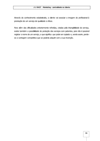 ufcd 0427 - Marketing - centralidade no cliente
31
Através do conhecimento estabelecido, o cliente vai associar a imagem do profissional à
prestação de um serviço de qualidade e eficaz.
Para além das dificuldades anteriormente referidas, criadas pela intangibilidade do serviço,
existe também a possibilidade de proteção dos serviços com patentes, pois não é possível
registar o nome de um serviço, o que significa que pode ser copiado e, sendo assim, perde-
se a vantagem competitiva que se poderia adquirir com a sua invenção.
 