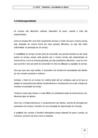 ufcd 0427 - Marketing - centralidade no cliente
32
4.2.Heterogeneidade
Os serviços são altamente variáveis. Dependem de quem, quando e onde são
proporcionados.
Como os serviços têm uma forte componente humana, é muito raro que o mesmo serviço
seja produzido da mesma forma por duas pessoas diferentes, ou seja não existe
uniformidade na prestação de um serviço.
A variabilidade do serviço vai criar junto do consumidor uma grande incerteza ou até receio
quanto ao serviço, porque nada garante que o mesmo serviço seja proporcionado da
mesma forma, e com as mesmas garantias, por dois prestadores diferentes, o que faz com
que aumente o risco por parte do consumidor na hora de utilização ou aquisição do serviço.
Para que esse risco seja evitado, é necessário ir de encontro às necessidades dos clientes
de uma maneira constante e uniforme.
Contudo, o facto de um serviço ser variável pode até ser vantajoso, pois ao ter que se
adaptar às expectativas dos clientes inevitavelmente a empresa terá uma maior margem de
manobra na prestação do serviço.
Tendo em conta estes fatores, é muito difícil a um profissional reagir da mesma forma com
diferentes tipos de clientes.
Como tal, é fundamental prever o comportamento dos clientes, através de formação dos
prestadores de serviços e também de uma estratégia de segmentação de mercado.
A qualidade dos serviços é também heterogénea porque depende de quem o presta, do
momento, do local e da forma como é prestado.
 