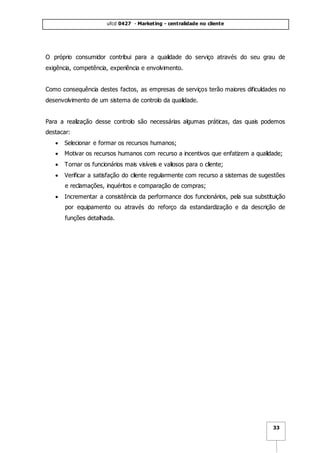 ufcd 0427 - Marketing - centralidade no cliente
33
O próprio consumidor contribui para a qualidade do serviço através do seu grau de
exigência, competência, experiência e envolvimento.
Como consequência destes factos, as empresas de serviços terão maiores dificuldades no
desenvolvimento de um sistema de controlo da qualidade.
Para a realização desse controlo são necessárias algumas práticas, das quais podemos
destacar:
 Selecionar e formar os recursos humanos;
 Motivar os recursos humanos com recurso a incentivos que enfatizem a qualidade;
 Tornar os funcionários mais visíveis e valiosos para o cliente;
 Verificar a satisfação do cliente regularmente com recurso a sistemas de sugestões
e reclamações, inquéritos e comparação de compras;
 Incrementar a consistência da performance dos funcionários, pela sua substituição
por equipamento ou através do reforço da estandardização e da descrição de
funções detalhada.
 