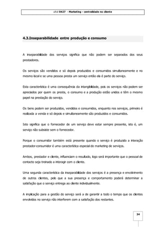 ufcd 0427 - Marketing - centralidade no cliente
34
4.3.Inseparabilidade entre produção e consumo
A inseparabilidade dos serviços significa que não podem ser separados dos seus
prestadores.
Os serviços são vendidos e só depois produzidos e consumidos simultaneamente e no
mesmo local e se uma pessoa presta um serviço então ela é parte do serviço.
Esta característica é uma consequência da intangibilidade, pois os serviços não podem ser
apreciados por quem os presta, o consumo e a produção estão unidos e têm o mesmo
papel na prestação do serviço.
Os bens podem ser produzidos, vendidos e consumidos, enquanto nos serviços, primeiro é
realizada a venda e só depois e simultaneamente são produzidos e consumidos.
Isto significa que o fornecedor de um serviço deve estar sempre presente, isto é, um
serviço não subsiste sem o fornecedor.
Porque o consumidor também está presente quando o serviço é produzido a interação
prestador-consumidor é uma característica especial do marketing de serviços.
Ambos, prestador e cliente, influenciam o resultado, logo será importante que o pessoal de
contacto seja treinado a interagir com o cliente.
Uma segunda característica da inseparabilidade dos serviços é a presença e envolvimento
de outros clientes, pelo que a sua presença e comportamento poderá determinar a
satisfação que o serviço entrega ao cliente individualmente.
A implicação para a gestão do serviço será a de garantir a todo o tempo que os clientes
envolvidos no serviço não interferem com a satisfação dos restantes.
 