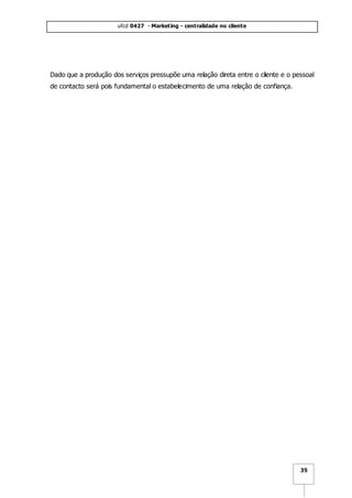 ufcd 0427 - Marketing - centralidade no cliente
35
Dado que a produção dos serviços pressupõe uma relação direta entre o cliente e o pessoal
de contacto será pois fundamental o estabelecimento de uma relação de confiança.
 