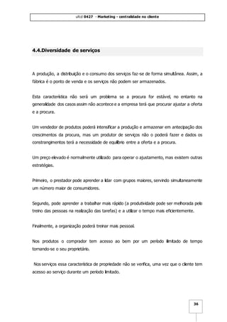 ufcd 0427 - Marketing - centralidade no cliente
36
4.4.Diversidade de serviços
A produção, a distribuição e o consumo dos serviços faz-se de forma simultânea. Assim, a
fábrica é o ponto de venda e os serviços não podem ser armazenados.
Esta característica não será um problema se a procura for estável, no entanto na
generalidade dos casos assim não acontece e a empresa terá que procurar ajustar a oferta
e a procura.
Um vendedor de produtos poderá intensificar a produção e armazenar em antecipação dos
crescimentos da procura, mas um produtor de serviços não o poderá fazer e dados os
constrangimentos terá a necessidade de equilíbrio entre a oferta e a procura.
Um preço elevado é normalmente utilizado para operar o ajustamento, mas existem outras
estratégias.
Primeiro, o prestador pode aprender a lidar com grupos maiores, servindo simultaneamente
um número maior de consumidores.
Segundo, pode aprender a trabalhar mais rápido (a produtividade pode ser melhorada pelo
treino das pessoas na realização das tarefas) e a utilizar o tempo mais eficientemente.
Finalmente, a organização poderá treinar mais pessoal.
Nos produtos o comprador tem acesso ao bem por um período ilimitado de tempo
tornando-se o seu proprietário.
Nos serviços essa característica de propriedade não se verifica, uma vez que o cliente tem
acesso ao serviço durante um período limitado.
 