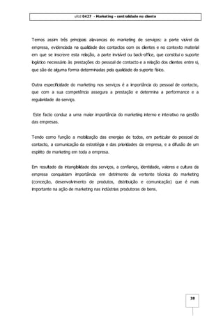 ufcd 0427 - Marketing - centralidade no cliente
38
Temos assim três principais alavancas do marketing de serviços: a parte visível da
empresa, evidenciada na qualidade dos contactos com os clientes e no contexto material
em que se inscreve esta relação, a parte invisível ou back-office, que constitui o suporte
logístico necessário às prestações do pessoal de contacto e a relação dos clientes entre si,
que são de alguma forma determinadas pela qualidade do suporte físico.
Outra especificidade do marketing nos serviços é a importância do pessoal de contacto,
que com a sua competência assegura a prestação e determina a performance e a
regularidade do serviço.
Este facto conduz a uma maior importância do marketing interno e interativo na gestão
das empresas.
Tendo como função a mobilização das energias de todos, em particular do pessoal de
contacto, a comunicação da estratégia e das prioridades da empresa, e a difusão de um
espírito de marketing em toda a empresa.
Em resultado da intangibilidade dos serviços, a confiança, identidade, valores e cultura da
empresa conquistam importância em detrimento da vertente técnica do marketing
(conceção, desenvolvimento de produtos, distribuição e comunicação) que é mais
importante na ação de marketing nas indústrias produtoras de bens.
 