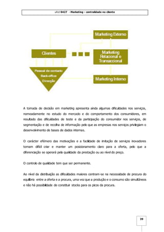 ufcd 0427 - Marketing - centralidade no cliente
39
A tomada de decisão em marketing apresenta ainda algumas dificuldades nos serviços,
nomeadamente no estudo do mercado e do comportamento dos consumidores, em
resultado das dificuldades de teste e da participação do consumidor nos serviços, de
segmentação e de recolha de informação pelo que as empresas nos serviços privilegiam o
desenvolvimento de bases de dados internas.
O carácter efémero das motivações e a facilidade de imitação de serviços inovadores
tornam difícil criar e manter um posicionamento claro para a oferta, pelo que a
diferenciação se operará pela qualidade da prestação ou ao nível do preço.
O controlo de qualidade tem que ser permanente.
Ao nível da distribuição as dificuldades maiores centram-se na necessidade de procura do
equilíbrio entre a oferta e a procura, uma vez que a produção e o consumo são simultâneos
e não há possibilidade de constituir stocks para os picos da procura.
 