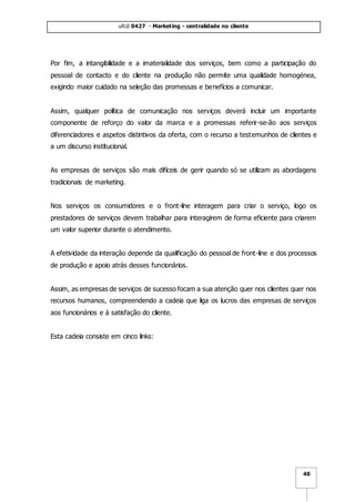 ufcd 0427 - Marketing - centralidade no cliente
40
Por fim, a intangibilidade e a imaterialidade dos serviços, bem como a participação do
pessoal de contacto e do cliente na produção não permite uma qualidade homogénea,
exigindo maior cuidado na seleção das promessas e benefícios a comunicar.
Assim, qualquer política de comunicação nos serviços deverá incluir um importante
componente de reforço do valor da marca e a promessas referir-se-ão aos serviços
diferenciadores e aspetos distintivos da oferta, com o recurso a testemunhos de clientes e
a um discurso institucional.
As empresas de serviços são mais difíceis de gerir quando só se utilizam as abordagens
tradicionais de marketing.
Nos serviços os consumidores e o front-line interagem para criar o serviço, logo os
prestadores de serviços devem trabalhar para interagirem de forma eficiente para criarem
um valor superior durante o atendimento.
A efetividade da interação depende da qualificação do pessoal de front-line e dos processos
de produção e apoio atrás desses funcionários.
Assim, as empresas de serviços de sucesso focam a sua atenção quer nos clientes quer nos
recursos humanos, compreendendo a cadeia que liga os lucros das empresas de serviços
aos funcionários e à satisfação do cliente.
Esta cadeia consiste em cinco links:
 