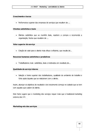 ufcd 0427 - Marketing - centralidade no cliente
42
Crescimento e lucros
 Performance superior das empresas de serviços que resultam de ...
Clientes satisfeitos e leais
 Clientes satisfeitos que se mantêm leais, repetem a compra e recomenda a
organização, factos que resultam de ...
Valor superior do serviço
 Criação de valor para o cliente mais eficaz e eficiente, que resulta de...
Recursos humanos satisfeitos e produtivos
 Trabalhadores mais satisfeitos, leais e motivados em resultado de...
Qualidade do serviço interno
 Seleção e treino superior dos trabalhadores, qualidade do ambiente de trabalho e
forte apoio àqueles que se relacionam com o cliente.
Assim, alcançar os objetivos de resultado e de crescimento começa no cuidado que se tem
com aqueles que cuidam do cliente.
Este facto sugere que o marketing dos serviços requer mais que o tradicional marketing
externo dos 4 P.
Marketing-mix dos serviços
 