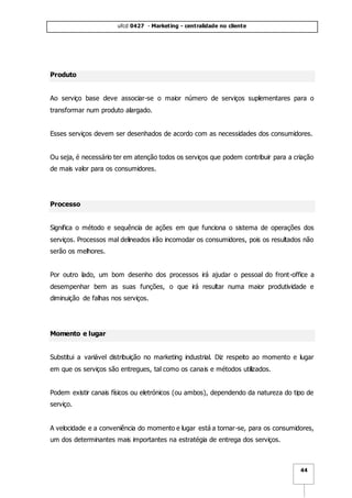 ufcd 0427 - Marketing - centralidade no cliente
44
Produto
Ao serviço base deve associar-se o maior número de serviços suplementares para o
transformar num produto alargado.
Esses serviços devem ser desenhados de acordo com as necessidades dos consumidores.
Ou seja, é necessário ter em atenção todos os serviços que podem contribuir para a criação
de mais valor para os consumidores.
Processo
Significa o método e sequência de ações em que funciona o sistema de operações dos
serviços. Processos mal delineados irão incomodar os consumidores, pois os resultados não
serão os melhores.
Por outro lado, um bom desenho dos processos irá ajudar o pessoal do front-office a
desempenhar bem as suas funções, o que irá resultar numa maior produtividade e
diminuição de falhas nos serviços.
Momento e lugar
Substitui a variável distribuição no marketing industrial. Diz respeito ao momento e lugar
em que os serviços são entregues, tal como os canais e métodos utilizados.
Podem existir canais físicos ou eletrónicos (ou ambos), dependendo da natureza do tipo de
serviço.
A velocidade e a conveniência do momento e lugar está a tornar-se, para os consumidores,
um dos determinantes mais importantes na estratégia de entrega dos serviços.
 