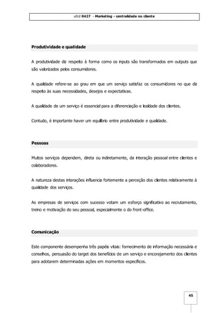 ufcd 0427 - Marketing - centralidade no cliente
45
Produtividade e qualidade
A produtividade diz respeito à forma como os inputs são transformados em outputs que
são valorizados pelos consumidores.
A qualidade refere-se ao grau em que um serviço satisfaz os consumidores no que diz
respeito às suas necessidades, desejos e expectativas.
A qualidade de um serviço é essencial para a diferenciação e lealdade dos clientes.
Contudo, é importante haver um equilíbrio entre produtividade e qualidade.
Pessoas
Muitos serviços dependem, direta ou indiretamente, da interação pessoal entre clientes e
colaboradores.
A natureza destas interações influencia fortemente a perceção dos clientes relativamente à
qualidade dos serviços.
As empresas de serviços com sucesso votam um esforço significativo ao recrutamento,
treino e motivação do seu pessoal, especialmente o do front-office.
Comunicação
Este componente desempenha três papéis vitais: fornecimento de informação necessária e
conselhos, persuasão do target dos benefícios de um serviço e encorajamento dos clientes
para adotarem determinadas ações em momentos específicos.
 