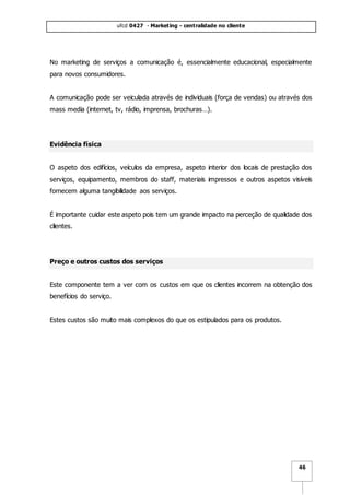 ufcd 0427 - Marketing - centralidade no cliente
46
No marketing de serviços a comunicação é, essencialmente educacional, especialmente
para novos consumidores.
A comunicação pode ser veiculada através de individuais (força de vendas) ou através dos
mass media (internet, tv, rádio, imprensa, brochuras…).
Evidência física
O aspeto dos edifícios, veículos da empresa, aspeto interior dos locais de prestação dos
serviços, equipamento, membros do staff, materiais impressos e outros aspetos visíveis
fornecem alguma tangibilidade aos serviços.
É importante cuidar este aspeto pois tem um grande impacto na perceção de qualidade dos
clientes.
Preço e outros custos dos serviços
Este componente tem a ver com os custos em que os clientes incorrem na obtenção dos
benefícios do serviço.
Estes custos são muito mais complexos do que os estipulados para os produtos.
 