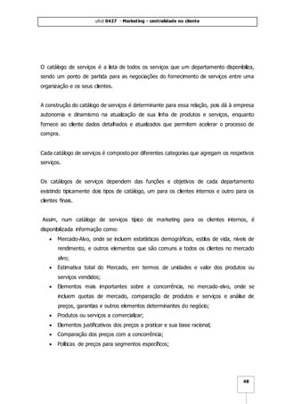 ufcd 0427 - Marketing - centralidade no cliente
48
O catálogo de serviços é a lista de todos os serviços que um departamento disponibiliza,
sendo um ponto de partida para as negociações do fornecimento de serviços entre uma
organização e os seus clientes.
A construção do catálogo de serviços é determinante para essa relação, pois dá à empresa
autonomia e dinamismo na atualização de sua linha de produtos e serviços, enquanto
fornece ao cliente dados detalhados e atualizados que permitem acelerar o processo de
compra.
Cada catálogo de serviços é composto por diferentes categorias que agregam os respetivos
serviços.
Os catálogos de serviços dependem das funções e objetivos de cada departamento
existindo tipicamente dois tipos de catálogo, um para os clientes internos e outro para os
clientes finais.
Assim, num catálogo de serviços típico de marketing para os clientes internos, é
disponibilizada informação como:
 Mercado-Alvo, onde se incluem estatísticas demográficas, estilos de vida, níveis de
rendimento, e outros elementos que são comuns a todos os clientes no mercado
alvo;
 Estimativa total do Mercado, em termos de unidades e valor dos produtos ou
serviços vendidos;
 Elementos mais importantes sobre a concorrência, no mercado-alvo, onde se
incluem quotas de mercado, comparação de produtos e serviços e análise de
preços, garantias e outros elementos determinantes do negócio;
 Produtos ou serviços a comercializar;
 Elementos justificativos dos preços a praticar e sua base racional;
 Comparação dos preços com a concorrência;
 Políticas de preços para segmentos específicos;
 