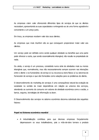 ufcd 0427 - Marketing - centralidade no cliente
4
As empresas criam valor oferecendo diferentes tipos de serviços de que os clientes
necessitam, apresentando as suas capacidades e entregando-as de uma forma agradável e
conveniente a um preço justo.
Em troca, as empresas recebem valor dos seus clientes.
As empresas que mais triunfam são as que conseguem proporcionar maior valor aos
clientes.
Um serviço pode ser definido como sendo qualquer atividade ou benefício que uma parte
pode oferecer a outra, que sendo essencialmente intangível, não resulta na propriedade de
nada.
Ou ainda, o serviço é um processo, consistindo numa série de atividades mais ou menos
intangíveis que, normalmente, mas não necessariamente sempre ocorrem nas interações
entre o cliente e os funcionários do serviço e/ ou recursos ou bens físicos e/ ou sistemas do
fornecedor de serviços e que são fornecidas como soluções para os problemas do cliente.
O desenvolvimento do marketing de serviços é uma consequência natural da evolução da
sociedade no sentido da maior dependência em relação ao universo dos serviços,
atendendo ao aumento do consumo em setores de atividade económica como a saúde, a
banca, seguros, tecnologias de informação ou lazer.
O Desenvolvimento dos serviços no sistema económico decorreu sobretudo dos seguintes
fatores:
Papel no Sistema económico mundial
 A industrialização contribuiu para que diversas empresas forçadamente
dispensassem os seus trabalhadores, pois a mão-de-obra tornara o produto
 