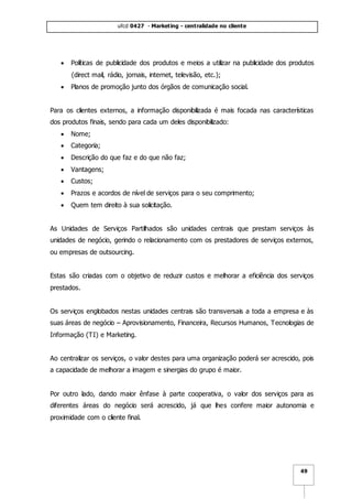 ufcd 0427 - Marketing - centralidade no cliente
49
 Políticas de publicidade dos produtos e meios a utilizar na publicidade dos produtos
(direct mail, rádio, jornais, internet, televisão, etc.);
 Planos de promoção junto dos órgãos de comunicação social.
Para os clientes externos, a informação disponibilizada é mais focada nas características
dos produtos finais, sendo para cada um deles disponibilizado:
 Nome;
 Categoria;
 Descrição do que faz e do que não faz;
 Vantagens;
 Custos;
 Prazos e acordos de nível de serviços para o seu comprimento;
 Quem tem direito à sua solicitação.
As Unidades de Serviços Partilhados são unidades centrais que prestam serviços às
unidades de negócio, gerindo o relacionamento com os prestadores de serviços externos,
ou empresas de outsourcing.
Estas são criadas com o objetivo de reduzir custos e melhorar a eficiência dos serviços
prestados.
Os serviços englobados nestas unidades centrais são transversais a toda a empresa e às
suas áreas de negócio – Aprovisionamento, Financeira, Recursos Humanos, Tecnologias de
Informação (TI) e Marketing.
Ao centralizar os serviços, o valor destes para uma organização poderá ser acrescido, pois
a capacidade de melhorar a imagem e sinergias do grupo é maior.
Por outro lado, dando maior ênfase à parte cooperativa, o valor dos serviços para as
diferentes áreas do negócio será acrescido, já que lhes confere maior autonomia e
proximidade com o cliente final.
 