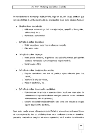 ufcd 0427 - Marketing - centralidade no cliente
50
O Departamento de Marketing é habitualmente, hoje em dia, um serviço partilhado que
serve a estratégia de vendas e promoção das organizações, tendo como principais funções:
 Identificação do mercado-alvo
o Público que se quer atingir, de forma objetiva (ex., geográfica, demográfica,
sócio cultural, etc.);
o Monitorizar a concorrência;
 Definição da política de produtos
o Definir os produtos ou serviços a colocar no mercado;
o Criar novas ideias;
 Definição da política de preços
o Definir preços apelativos, do ponto de vista dos consumidores, para permitir
a entrada no mercado e uma margem de negócio rendível;
o Compreender o ROI;
 Definição da política de distribuição e vendas
o Estipular mecanismos para que os produtos sejam colocados junto dos
clientes,
o Incentivos à força de vendas,
o Meios de distribuição, etc.;
 Definição da política de promoção e publicidade
o Fazer com que os produtos e serviços existam, isto é, que estes sejam do
conhecimento dos potenciais clientes e estejam presentes no seu consciente
no momento da decisão de compra;
o Educar o pessoal de vendas sobre como falar sobre seus produtos e serviços
a partir da perspetiva do cliente.
Pode assim concluir-se que o Departamento de Marketing tem um importante papel dentro
de uma organização, pois, por um lado procura trazer os clientes externos ao negócio e,
por outro, procura levar o negócio aos seus componentes, isto é, a outros departamentos
 