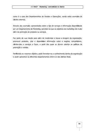 ufcd 0427 - Marketing - centralidade no cliente
51
como é o caso dos Departamentos de Vendas e Operações, sendo estes exemplos de
clientes internos.
Através dos exemplos apresentados sobre o tipo de serviços e informação disponibilizada
por um Departamento de Marketing, perceber-se que os objetivos do marketing vão muito
além da promoção de produtos ou serviços.
Faz parte da sua missão para além de modernizar e inovar a imagem da organização,
promover produtos, criar e disponibilizar informação sobre o negócio, competidores,
clientes-alvo e serviços a focar, a partir dos quais se devem orientar as políticas de
promoção e vendas.
Partilhando os mesmos objetivo, pode fomentar-se o conhecimento dentro da organização
e assim aproximar os diferentes departamentos entre si e dos clientes finais.
 
