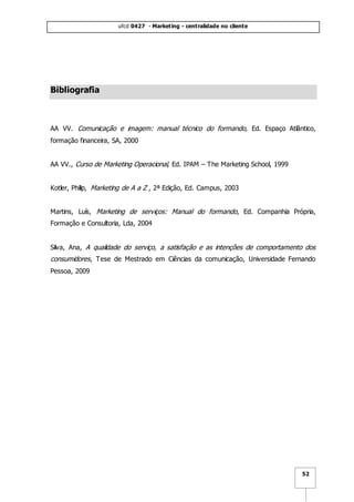 ufcd 0427 - Marketing - centralidade no cliente
52
Bibliografia
AA VV. Comunicação e imagem: manual técnico do formando, Ed. Espaço Atlântico,
formação financeira, SA, 2000
AA VV., Curso de Marketing Operacional, Ed. IPAM – The Marketing School, 1999
Kotler, Philip, Marketing de A a Z , 2ª Edição, Ed. Campus, 2003
Martins, Luís, Marketing de serviços: Manual do formando, Ed. Companhia Própria,
Formação e Consultoria, Lda, 2004
Silva, Ana, A qualidade do serviço, a satisfação e as intenções de comportamento dos
consumidores, Tese de Mestrado em Ciências da comunicação, Universidade Fernando
Pessoa, 2009
 
