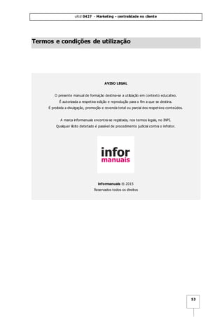 ufcd 0427 - Marketing - centralidade no cliente
53
Termos e condições de utilização
AVISO LEGAL
O presente manual de formação destina-se a utilização em contexto educativo.
É autorizada a respetiva edição e reprodução para o fim a que se destina.
É proibida a divulgação, promoção e revenda total ou parcial dos respetivos conteúdos.
A marca informanuais encontra-se registada, nos termos legais, no INPI.
Qualquer ilícito detetado é passível de procedimento judicial contra o infrator.
informanuais ® 2015
Reservados todos os direitos
 