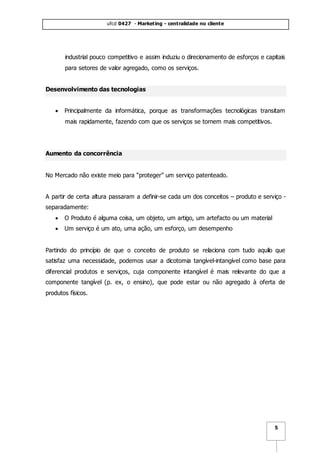 ufcd 0427 - Marketing - centralidade no cliente
5
industrial pouco competitivo e assim induziu o direcionamento de esforços e capitais
para setores de valor agregado, como os serviços.
Desenvolvimento das tecnologias
 Principalmente da informática, porque as transformações tecnológicas transitam
mais rapidamente, fazendo com que os serviços se tornem mais competitivos.
Aumento da concorrência
No Mercado não existe meio para “proteger” um serviço patenteado.
A partir de certa altura passaram a definir-se cada um dos conceitos – produto e serviço -
separadamente:
 O Produto é alguma coisa, um objeto, um artigo, um artefacto ou um material
 Um serviço é um ato, uma ação, um esforço, um desempenho
Partindo do princípio de que o conceito de produto se relaciona com tudo aquilo que
satisfaz uma necessidade, podemos usar a dicotomia tangível-intangível como base para
diferencial produtos e serviços, cuja componente intangível é mais relevante do que a
componente tangível (p. ex, o ensino), que pode estar ou não agregado à oferta de
produtos físicos.
 