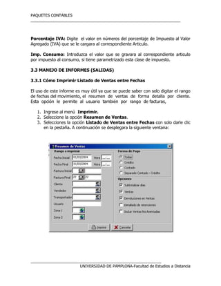 PAQUETES CONTABLES
_____________________________________________________________________
__________________________________________________________________
UNIVERSIDAD DE PAMPLONA-Facultad de Estudios a Distancia
Porcentaje IVA: Digite el valor en números del porcentaje de Impuesto al Valor
Agregado (IVA) que se le cargara al correspondiente Articulo.
Imp. Consumo: Introduzca el valor que se gravara al correspondiente articulo
por impuesto al consumo, si tiene parametrizado esta clase de impuesto.
3.3 MANEJO DE INFORMES (SALIDAS)
3.3.1 Cómo Imprimir Listado de Ventas entre Fechas
El uso de este informe es muy útil ya que se puede saber con solo digitar el rango
de fechas del movimiento, el resumen de ventas de forma detalla por cliente.
Esta opción le permite al usuario también por rango de facturas,
1. Ingrese al menú Imprimir.
2. Seleccione la opción Resumen de Ventas.
3. Selecciones la opción Listado de Ventas entre Fechas con solo darle clic
en la pestaña. A continuación se desplegara la siguiente ventana:
 