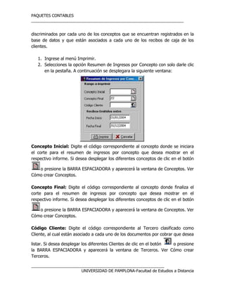 PAQUETES CONTABLES
_____________________________________________________________________
__________________________________________________________________
UNIVERSIDAD DE PAMPLONA-Facultad de Estudios a Distancia
discriminados por cada uno de los conceptos que se encuentran registrados en la
base de datos y que están asociados a cada uno de los recibos de caja de los
clientes.
1. Ingrese al menú Imprimir.
2. Selecciones la opción Resumen de Ingresos por Concepto con solo darle clic
en la pestaña. A continuación se desplegara la siguiente ventana:
Concepto Inicial: Digite el código correspondiente al concepto donde se iniciara
el corte para el resumen de ingresos por concepto que desea mostrar en el
respectivo informe. Si desea desplegar los diferentes conceptos de clic en el botón
o presione la BARRA ESPACIADORA y aparecerá la ventana de Conceptos. Ver
Cómo crear Conceptos.
Concepto Final: Digite el código correspondiente al concepto donde finaliza el
corte para el resumen de ingresos por concepto que desea mostrar en el
respectivo informe. Si desea desplegar los diferentes conceptos de clic en el botón
o presione la BARRA ESPACIADORA y aparecerá la ventana de Conceptos. Ver
Cómo crear Conceptos.
Código Cliente: Digite el código correspondiente al Tercero clasificado como
Cliente, al cual están asociado a cada uno de los documentos por cobrar que desea
listar. Si desea desplegar los diferentes Clientes de clic en el botón o presione
la BARRA ESPACIADORA y aparecerá la ventana de Terceros. Ver Cómo crear
Terceros.
 