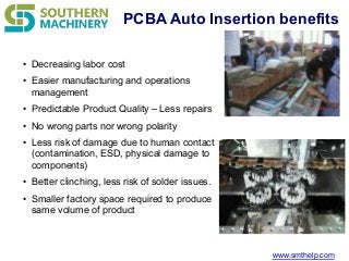 www.smthelp.com
PCBA Auto Insertion benefits
• Decreasing labor cost
• Easier manufacturing and operations
management
• Predictable Product Quality – Less repairs
• No wrong parts nor wrong polarity
• Less risk of damage due to human contact
(contamination, ESD, physical damage to
components)
• Better clinching, less risk of solder issues.
• Smaller factory space required to produce
same volume of product
 
