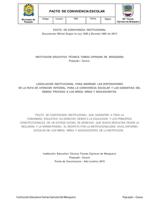 Municipio de
Popayán
PACTO DE CONVIVENCIA ESCOLAR
IET Tomás
Cipriano de Mosquera
Código: Versión: TRD: Fecha: Página:
InstituciónEducativaTomasCiprianoDe Mosquera Popayán– Cauca
PACTO DE CONVIVENCIA INSTITUCIONAL
Documento Oficial Según la Ley 1620 y Decreto 1965 de 2013
INSTITUCION EDUCATIVA TÉCNICA TOMÁS CIPRIANO DE MOSQUERA
Popayán - Cauca.
LEGISLACION INSTITUCIONAL PARA ABORDAR LAS DISPOSICIONES
DE LA RUTA DE ATENCION INTEGRAL PARA LA CONVIVENCIA ESCOLAR Y LAS GARANTIAS DEL
DEBIDO PROCESO A LOS NIÑOS, NIÑAS Y ADOLESCENTES.
PACTO DE CONVIVENCIA INSTITUCIONAL QUE GARANTIZA A TODA LA
COMUNIDAD EDUCATIVA SU DERECHO DEBER A LA EDUCACION Y LOS PRINCIPIOS
CONSTITUCIONALES DE UN ESTADO SOCIAL DE DERECHO, QUE BUSCA RESCATAR DESDE LA
INCLUSION Y LA NORMATIVIDAD, EL RESPETO POR LA INSTITUCIONALIDAD EN EL ENTORNO
ESCOLAR DE LOS NIÑOS, NIÑAS Y ADOLESCENTES DE LA INSTITUCION.
Institución Educativa Técnica Tomás Cipriano de Mosquera
Popayán - Cauca
Pacto de Convivencia - Año Lectivo 2015
 