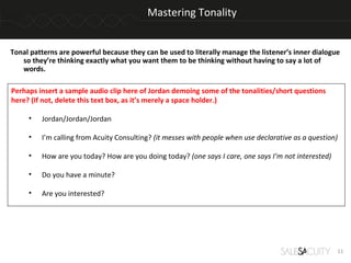 Mastering Tonality


Tonal patterns are powerful because they can be used to literally manage the listener’s inner dialogue
   so they’re thinking exactly what you want them to be thinking without having to say a lot of
   words.

Perhaps insert a sample audio clip here of Jordan demoing some of the tonalities/short questions
here? (If not, delete this text box, as it’s merely a space holder.)

     •   Jordan/Jordan/Jordan

     •   I’m calling from Acuity Consulting? (it messes with people when use declarative as a question)

     •   How are you today? How are you doing today? (one says I care, one says I’m not interested)

     •   Do you have a minute?

     •   Are you interested?




                                                                                                      11
 
