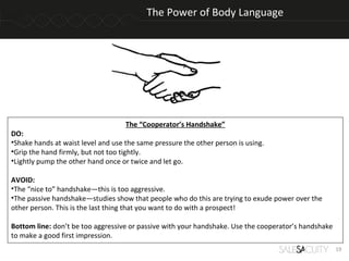 The Power of Body Language




                                    The “Cooperator’s Handshake”
DO:
•Shake hands at waist level and use the same pressure the other person is using.
•Grip the hand firmly, but not too tightly.
•Lightly pump the other hand once or twice and let go.

AVOID:
•The “nice to” handshake—this is too aggressive.
•The passive handshake—studies show that people who do this are trying to exude power over the
other person. This is the last thing that you want to do with a prospect!

Bottom line: don’t be too aggressive or passive with your handshake. Use the cooperator’s handshake
to make a good first impression.
                                                                                                      19
 