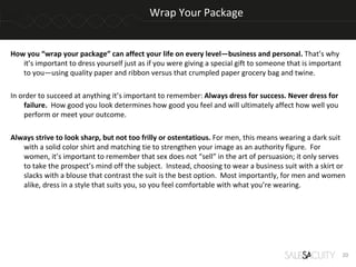 Wrap Your Package


How you “wrap your package” can affect your life on every level—business and personal. That’s why
   it’s important to dress yourself just as if you were giving a special gift to someone that is important
   to you—using quality paper and ribbon versus that crumpled paper grocery bag and twine.

In order to succeed at anything it’s important to remember: Always dress for success. Never dress for
    failure. How good you look determines how good you feel and will ultimately affect how well you
    perform or meet your outcome.

Always strive to look sharp, but not too frilly or ostentatious. For men, this means wearing a dark suit
   with a solid color shirt and matching tie to strengthen your image as an authority figure. For
   women, it’s important to remember that sex does not “sell” in the art of persuasion; it only serves
   to take the prospect’s mind off the subject. Instead, choosing to wear a business suit with a skirt or
   slacks with a blouse that contrast the suit is the best option. Most importantly, for men and women
   alike, dress in a style that suits you, so you feel comfortable with what you’re wearing.




                                                                                                             20
 