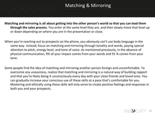 Matching & Mirroring


Matching and mirroring is all about getting into the other person’s world so that you can lead them
   through the sales process. You enter at the same level they are, and then slowly move that level up
   or down depending on where you are in the presentation or close.

When you’re reaching out to prospects on the phone, you obviously can’t use body language in the
   same way. Instead, focus on matching and mirroring through tonality and words, paying special
   attention to pitch, energy level, and tone of voice. As mentioned previously, in the absence of
   physical communication, 9% of your impact comes from your words and 91 % comes from your
   tone.

Some people find the idea of matching and mirroring another person foreign and uncomfortable. To
   overcome any uneasiness, realize that matching and mirroring is a natural way of building rapport
   and that you’re likely doing it unconsciously every day with your close friends and loved ones. You
   can gradually increase your conscious use of these skills at a pace that’s comfortable for you.
   Mastering and ethically using these skills will only serve to create positive feelings and responses in
   both you and your prospects.




                                                                                                             23
 