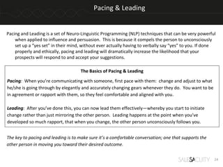 Pacing & Leading


Pacing and Leading is a set of Neuro-Linguistic Programming (NLP) techniques that can be very powerful
    when applied to influence and persuasion. This is because it compels the person to unconsciously
    set up a “yes set” in their mind, without ever actually having to verbally say “yes” to you. If done
    properly and ethically, pacing and leading will dramatically increase the likelihood that your
    prospects will respond to and accept your suggestions.

                                     The Basics of Pacing & Leading

Pacing: When you’re communicating with someone, first pace with them: change and adjust to what
he/she is going through by elegantly and accurately changing gears whenever they do. You want to be
in agreement or rapport with them, so they feel comfortable and aligned with you.

Leading: After you’ve done this, you can now lead them effectively—whereby you start to initiate
change rather than just mirroring the other person. Leading happens at the point when you’ve
developed so much rapport, that when you change, the other person unconsciously follows you.


The key to pacing and leading is to make sure it’s a comfortable conversation; one that supports the
other person in moving you toward their desired outcome.

                                                                                                       24
 