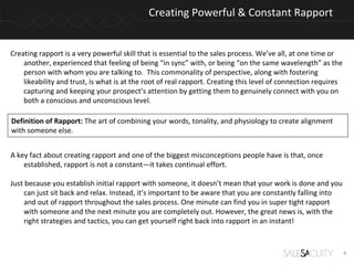 Creating Powerful & Constant Rapport


Creating rapport is a very powerful skill that is essential to the sales process. We’ve all, at one time or
    another, experienced that feeling of being “in sync” with, or being “on the same wavelength” as the
    person with whom you are talking to. This commonality of perspective, along with fostering
    likeability and trust, is what is at the root of real rapport. Creating this level of connection requires
    capturing and keeping your prospect’s attention by getting them to genuinely connect with you on
    both a conscious and unconscious level.

Definition of Rapport: The art of combining your words, tonality, and physiology to create alignment
with someone else.


A key fact about creating rapport and one of the biggest misconceptions people have is that, once
    established, rapport is not a constant—it takes continual effort.

Just because you establish initial rapport with someone, it doesn’t mean that your work is done and you
     can just sit back and relax. Instead, it’s important to be aware that you are constantly falling into
     and out of rapport throughout the sales process. One minute can find you in super tight rapport
     with someone and the next minute you are completely out. However, the great news is, with the
     right strategies and tactics, you can get yourself right back into rapport in an instant!



                                                                                                                4
 