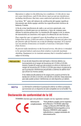 10
5.375 x 8.375 ver 2.3
Operation is subject to the following two conditions: (1) this device may
not cause interference, and (2) this device must accept any interference,
including interference that may cause undesired operation of this device.
Las letras “IC” antes del número de certificación del equipo significan
únicamente que dicho equipo satisfizo las especificaciones técnicas de
Industry Canada.
A fin de evitar interferencia de radio a un servicio autorizado, este
dispositivo se diseñó para uso en interiores y lejos de ventanas para
obtener la máxima protección. La instalación del equipo (o de su antena
de transmisión) en exteriores está sujeta a la obtención de una licencia.
Pour empecher que cet appareil cause du brouillage au service faisant
l'objet d'une licence, il doit etre utilize a l'interieur et devrait etre place loin
des fenetres afin de Fournier un ecram de blindage maximal. Si le matriel
(ou son antenne d'emission) est installe a l'exterieur, il doit faire l'objet
d'une licence.
To prevent radio interference to the licensed service, this device is intended
to be operated indoors and away from windows to provide maximum
shielding. Equipment (or its transmit antenna) that is installed outdoors is
subject to licensing.
El uso de este dispositivo está restringido a interiores debido a su
funcionamiento en el margen de frecuencias de 5.15 GHz a 5.25 GHz.
Industry Canada (IC) exige que este producto se utilice en interiores en el
margen de frecuencias de 5.15 GHz a 5.25 GHz para reducir el potencial de
que se produzcan interferencias perjudiciales a sistemas de satélite móvil
que utilicen los mismos canales.
A los radares de alta potencia se les asigna como usuarios primarios las
bandas de 5.25 GHz a 5.35 GHz y de 5.65 GHz a 5.85 GHz. Estas estaciones
para radar pueden producir interferencias con este dispositivo y/o dañarlo.
La información contenida en la precaución anterior se refiere a productos
que funcionan con un dispositivo de radio compatible con la norma 802.11a.
Declaración de conformidad de la UE
TOSHIBA declara que este producto cumple con las siguientes normas:
Información
complementaria:
*Este producto cumple con los requisitos
de la Directiva 73/23/CEE sobre bajo
voltaje, la Directiva 89/336/CEE sobre
compatibilidad electromagnética y/o la
Directiva 1999/5/CE sobre equipos
radioeléctricos y equipos terminales de
telecomunicación.
NOTA
 
