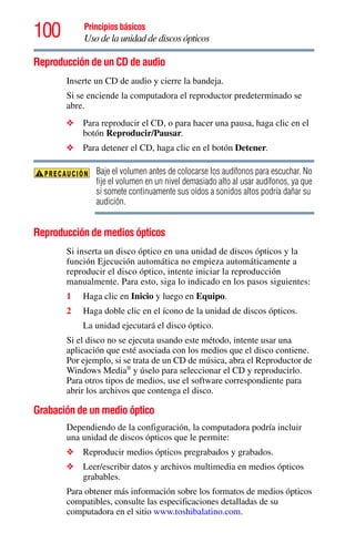 100 Principios básicos
Uso de la unidad de discos ópticos
Reproducción de un CD de audio
Inserte un CD de audio y cierre la bandeja.
Si se enciende la computadora el reproductor predeterminado se
abre.
❖ Para reproducir el CD, o para hacer una pausa, haga clic en el
botón Reproducir/Pausar.
❖ Para detener el CD, haga clic en el botón Detener.
Baje el volumen antes de colocarse los audífonos para escuchar. No
fije el volumen en un nivel demasiado alto al usar audífonos, ya que
si somete continuamente sus oídos a sonidos altos podría dañar su
audición.
Reproducción de medios ópticos
Si inserta un disco óptico en una unidad de discos ópticos y la
función Ejecución automática no empieza automáticamente a
reproducir el disco óptico, intente iniciar la reproducción
manualmente. Para esto, siga lo indicado en los pasos siguientes:
1 Haga clic en Inicio y luego en Equipo.
2 Haga doble clic en el ícono de la unidad de discos ópticos.
La unidad ejecutará el disco óptico.
Si el disco no se ejecuta usando este método, intente usar una
aplicación que esté asociada con los medios que el disco contiene.
Por ejemplo, si se trata de un CD de música, abra el Reproductor de
Windows Media®
y úselo para seleccionar el CD y reproducirlo.
Para otros tipos de medios, use el software correspondiente para
abrir los archivos que contenga el disco.
Grabación de un medio óptico
Dependiendo de la configuración, la computadora podría incluir
una unidad de discos ópticos que le permite:
❖ Reproducir medios ópticos pregrabados y grabados.
❖ Leer/escribir datos y archivos multimedia en medios ópticos
grabables.
Para obtener más información sobre los formatos de medios ópticos
compatibles, consulte las especificaciones detalladas de su
computadora en el sitio www.toshibalatino.com.
 
