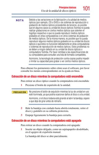 101Principios básicos
Uso de la unidad de discos ópticos
Debido a las variaciones en la fabricación y la calidad de medios
ópticos (por ejemplo, CD o DVD) o de sistemas de reproducción o
grabación de medios ópticos procedentes de terceros, es posible
que en algunos casos su unidad de discos ópticos Toshiba no pueda
realizar grabaciones en ciertos medios ópticos que ostenten el
logotipo respectivo o que no pueda reproducir medios ópticos
grabados en otras computadoras o en otros sistemas de grabación
de medios ópticos. De la misma manera, es posible que no pueda
reproducir algunos medios ópticos grabados en su unidad de discos
ópticos o que éstos no funcionen debidamente en otras computadoras
o sistemas de reproducción de medios ópticos. Estos problemas no
se deben a ningún defecto en su unidad de discos ópticos o
computadora Toshiba. Por favor remítase a las especificaciones de
su computadora para consultar una lista de formatos compatibles.
Asimismo, la tecnología de protección contra copias podría impedir
o limitar su capacidad para grabar o ver ciertos medios ópticos.
Para obtener los pormenores sobre cómo usar el software, por favor
consulte los menús correspondientes en la ayuda en línea.
Extracción de un disco mientras la computadora está encendida
Para retirar un disco óptico cuando la computadora está encendida:
1 Presione el botón de expulsión de la unidad.
No presione el botón de expulsión mientras la luz de unidad en uso
esté iluminada, ya que podría ocasionar daños al disco o a la unidad.
Asimismo, si el disco todavía está girando al abrir la bandeja, espere
a que deje de girar antes de retirarlo.
2 Hale la bandeja con cuidado hasta abrirla totalmente, retire el
disco y guárdelo en su cubierta protectora.
3 Empuje ligeramente la bandeja para cerrarla.
Extracción de un disco mientras la computadora está apagada
Para retirar un disco cuando la computadora está apagada:
1 Inserte un objeto delgado, como un sujetapapeles desdoblado,
en el agujero de expulsión manual.
La bandeja del disco se abre parcialmente.
NOTA
 