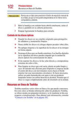 102 Principios básicos
Recursos en línea de Toshiba
Nunca use un lápiz para presionar el botón de expulsión manual de
la unidad, ya que la mina podría desprenderse en el interior de la
computadora y dañarla.
2 Hale la bandeja con cuidado hasta abrirla totalmente, retire el
disco y guárdelo en su cubierta protectora.
3 Empuje ligeramente la bandeja para cerrarla.
Cuidado de los discos ópticos
❖ Guarde los discos en sus estuches originales para protegerlos
de ralladuras y mantenerlos limpios.
❖ Nunca doble los discos ni coloque objetos pesados sobre ellos.
❖ No aplique etiquetas a la superficie de los discos ni la estropee
en forma alguna.
❖ Sostenga el disco por sus bordes exteriores. Las huellas digitales
en la superficie del disco pueden impedir que la unidad de
discos ópticos lea correctamente los datos.
❖ Evite exponer los discos a la luz solar directa y a temperaturas
extremas de calor o frío.
❖ Para limpiar un disco que esté sucio, pásele un paño limpio y
seco. El método más eficiente para limpiarlo es empezar desde
el centro del disco con movimientos rectos hacia el borde
exterior (no usar movimientos circulares). Si fuera necesario,
utilice un paño humedecido con agua o con un producto
limpiador neutro (no utilice bencina ni alcohol). Permita que el
disco se seque completamente antes de insertarlo en la unidad.
Recursos en línea de Toshiba
Toshiba mantiene varios sitios en línea a los que puede conectarse.
En estos sitios se brinda información sobre los productos Toshiba,
se ofrece ayuda con preguntas técnicas y se le mantiene al día con
respecto a actualizaciones. Para obtener más información, consulte
“Contacto con Toshiba” en la página 182.
 
