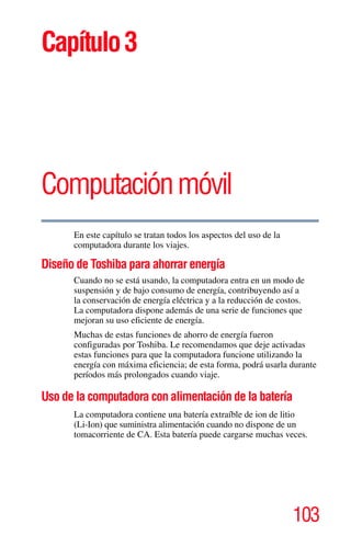 103
Capítulo3
Computaciónmóvil
En este capítulo se tratan todos los aspectos del uso de la
computadora durante los viajes.
Diseño de Toshiba para ahorrar energía
Cuando no se está usando, la computadora entra en un modo de
suspensión y de bajo consumo de energía, contribuyendo así a
la conservación de energía eléctrica y a la reducción de costos.
La computadora dispone además de una serie de funciones que
mejoran su uso eficiente de energía.
Muchas de estas funciones de ahorro de energía fueron
configuradas por Toshiba. Le recomendamos que deje activadas
estas funciones para que la computadora funcione utilizando la
energía con máxima eficiencia; de esta forma, podrá usarla durante
períodos más prolongados cuando viaje.
Uso de la computadora con alimentación de la batería
La computadora contiene una batería extraíble de ion de litio
(Li-Ion) que suministra alimentación cuando no dispone de un
tomacorriente de CA. Esta batería puede cargarse muchas veces.
 