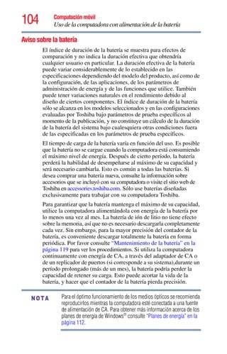 104 Computación móvil
Uso de la computadora con alimentación de la batería
Aviso sobre la batería
El índice de duración de la batería se muestra para efectos de
comparación y no indica la duración efectiva que obtendría
cualquier usuario en particular. La duración efectiva de la batería
puede variar considerablemente de lo establecido en las
especificaciones dependiendo del modelo del producto, así como de
la configuración, de las aplicaciones, de los parámetros de
administración de energía y de las funciones que utilice. También
puede tener variaciones naturales en el rendimiento debido al
diseño de ciertos componentes. El índice de duración de la batería
sólo se alcanza en los modelos seleccionados y en las configuraciones
evaluadas por Toshiba bajo parámetros de prueba específicos al
momento de la publicación, y no constituye un cálculo de la duración
de la batería del sistema bajo cualesquiera otras condiciones fuera
de las especificadas en los parámetros de prueba específicos.
El tiempo de carga de la batería varía en función del uso. Es posible
que la batería no se cargue cuando la computadora está consumiendo
el máximo nivel de energía. Después de cierto período, la batería
perderá la habilidad de desempeñarse al máximo de su capacidad y
será necesario cambiarla. Esto es común a todas las baterías. Si
desea comprar una batería nueva, consulte la información sobre
accesorios que se incluyó con su computadora o visite el sitio web de
Toshiba en accessories.toshiba.com. Sólo use baterías diseñadas
exclusivamente para trabajar con su computadora Toshiba.
Para garantizar que la batería mantenga el máximo de su capacidad,
utilice la computadora alimentándola con energía de la batería por
lo menos una vez al mes. La batería de ión de litio no tiene efecto
sobre la memoria, así que no es necesario descargarla completamente
cada vez. Sin embargo, para la mayor precisión del contador de la
batería, es conveniente descargar totalmente la batería en forma
periódica. Por favor consulte “Mantenimiento de la batería” en la
página 119 para ver los procedimientos. Si utiliza la computadora
continuamente con energía de CA, a través del adaptador de CA o
de un replicador de puertos (si corresponde a su sistema),durante un
período prolongado (más de un mes), la batería podría perder la
capacidad de retener su carga. Esto puede acortar la vida de la
batería, y hacer que el contador de la batería pierda precisión.
Para el óptimo funcionamiento de los medios ópticos se recomienda
reproducirlos mientras la computadora esté conectada a una fuente
de alimentación de CA. Para obtener más información acerca de los
planes de energía de Windows®
consulte “Planes de energía” en la
página 112.
NOTA
 