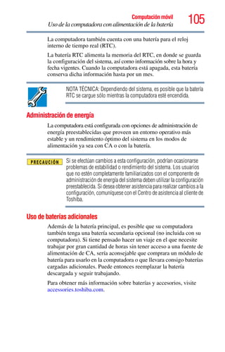 105Computación móvil
Uso de la computadora con alimentación de la batería
La computadora también cuenta con una batería para el reloj
interno de tiempo real (RTC).
La batería RTC alimenta la memoria del RTC, en donde se guarda
la configuración del sistema, así como información sobre la hora y
fecha vigentes. Cuando la computadora está apagada, esta batería
conserva dicha información hasta por un mes.
NOTA TÉCNICA: Dependiendo del sistema, es posible que la batería
RTC se cargue sólo mientras la computadora esté encendida.
Administración de energía
La computadora está configurada con opciones de administración de
energía preestablecidas que proveen un entorno operativo más
estable y un rendimiento óptimo del sistema en los modos de
alimentación ya sea con CA o con la batería.
Si se efectúan cambios a esta configuración, podrían ocasionarse
problemas de estabilidad o rendimiento del sistema. Los usuarios
que no estén completamente familiarizados con el componente de
administración de energía del sistema deben utilizar la configuración
preestablecida. Si desea obtener asistencia para realizar cambios a la
configuración, comuníquese con el Centro de asistencia al cliente de
Toshiba.
Uso de baterías adicionales
Además de la batería principal, es posible que su computadora
también tenga una batería secundaria opcional (no incluida con su
computadora). Si tiene pensado hacer un viaje en el que necesite
trabajar por gran cantidad de horas sin tener acceso a una fuente de
alimentación de CA, sería aconsejable que comprara un módulo de
batería para usarlo en la computadora o que llevara consigo baterías
cargadas adicionales. Puede entonces reemplazar la batería
descargada y seguir trabajando.
Para obtener más información sobre baterías y accesorios, visite
accessories.toshiba.com.
 