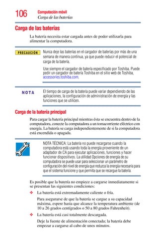 106 Computación móvil
Carga de las baterías
Carga de las baterías
La batería necesita estar cargada antes de poder utilizarla para
alimentar la computadora.
Nunca deje las baterías en el cargador de baterías por más de una
semana de manera continua, ya que puede reducir el potencial de
carga de la batería.
Use siempre el cargador de batería especificado por Toshiba. Puede
pedir un cargador de batería Toshiba en el sitio web de Toshiba,
accessories.toshiba.com.
El tiempo de carga de la batería puede variar dependiendo de las
aplicaciones, la configuración de administración de energía y las
funciones que se utilicen.
Carga de la batería principal
Para cargar la batería principal mientras ésta se encuentra dentro de la
computadora, conecte la computadora a un tomacorriente eléctrico con
energía. La batería se carga independientemente de si la computadora
está encendida o apagada.
NOTA TÉCNICA: La batería no puede recargarse cuando la
computadora está usando toda la energía proveniente de un
adaptador de CA para ejecutar aplicaciones, funciones y hacer
funcionar dispositivos. La utilidad Opciones de energía de su
computadora se puede usar para seleccionar un parámetro de
configuración del nivel de energía que reduzca la energía necesaria para
que el sistema funcione y que permita que se recargue la batería.
Es posible que la batería no empiece a cargarse inmediatamente si
se presentan las siguientes condiciones:
❖ La batería está extremadamente caliente o fría.
Para asegurarse de que la batería se cargue a su capacidad
máxima, espere hasta que alcance la temperatura ambiente (de
10 a 26 grados centígrados o 50 a 80 grados Fahrenheit).
❖ La batería está casi totalmente descargada.
Deje la fuente de alimentación conectada; la batería debe
empezar a cargarse al cabo de unos minutos.
NOTA
 