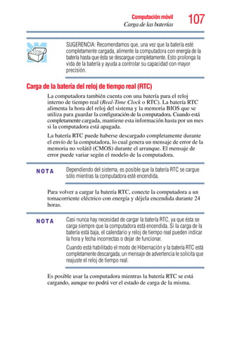 107Computación móvil
Carga de las baterías
SUGERENCIA: Recomendamos que, una vez que la batería esté
completamente cargada, alimente la computadora con energía de la
batería hasta que ésta se descargue completamente. Esto prolonga la
vida de la batería y ayuda a controlar su capacidad con mayor
precisión.
Carga de la batería del reloj de tiempo real (RTC)
La computadora también cuenta con una batería para el reloj
interno de tiempo real (Real-Time Clock o RTC). La batería RTC
alimenta la hora del reloj del sistema y la memoria BIOS que se
utiliza para guardar la configuración de la computadora. Cuando está
completamente cargada, mantiene esta información hasta por un mes
si la computadora está apagada.
La batería RTC puede haberse descargado completamente durante
el envío de la computadora, lo cual genera un mensaje de error de la
memoria no volátil (CMOS) durante el arranque. El mensaje de
error puede variar según el modelo de la computadora.
Dependiendo del sistema, es posible que la batería RTC se cargue
sólo mientras la computadora esté encendida.
Para volver a cargar la batería RTC, conecte la computadora a un
tomacorriente eléctrico con energía y déjela encendida durante 24
horas.
Casi nunca hay necesidad de cargar la batería RTC, ya que ésta se
carga siempre que la computadora está encendida. Si la carga de la
batería está baja, el calendario y reloj de tiempo real pueden indicar
la hora y fecha incorrectas o dejar de funcionar.
Cuando está habilitado el modo de Hibernación y la batería RTC está
completamente descargada, un mensaje de advertencia le solicita que
reajuste el reloj de tiempo real.
Es posible usar la computadora mientras la batería RTC se está
cargando, aunque no podrá ver el estado de carga de la misma.
NOTA
NOTA
 