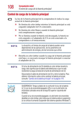 108 Computación móvil
Control de carga de la batería principal
Control de carga de la batería principal
La luz de la batería principal de la computadora le indica la carga
actual de la batería principal.
❖ Se ilumina de color ámbar mientras la batería principal se está
cargando (adaptador de CA conectado).
❖ Se ilumina de color blanco cuando la batería principal
está completamente cargada.
❖ No se ilumina cuando la batería está descargada, la batería no
está cargando o el adaptador de CA no está conectado a la
computadora o al tomacorriente.
La duración y el tiempo de carga de la batería pueden variar
dependiendo de las aplicaciones, de los parámetros de
administración de energía y de las funciones que utilice.
❖ Destella en color ámbar cuando la carga de la batería principal
está baja y es necesario recargar la batería principal o conectar
el adaptador de CA.
Si la luz de alimentación de CA destella en color ámbar durante la
carga, esto significa que la batería está defectuosa o que no está
recibiendo la carga correcta de la fuente de alimentación de CA.
Desconecte el cable de alimentación de CA y retire la batería. Para
obtener información sobre cómo cambiar la batería principal,
consulte “Cambio de la batería principal” en la página 114.
SUGERENCIA: Tenga cuidado de no confundir la luz de la batería
( ) con la de encendido/apagado ( ) ni con la del botón de
encendido (ubicada cerca de la esquina superior izquierda del
teclado).
Cuando la luz de encendido/apagado o la del botón de encendido
destellan en color ámbar, esto indica que el sistema está en suspensión
(si se utiliza el comando Suspender del sistema operativo Windows®
).
NOTA
NOTA
 
