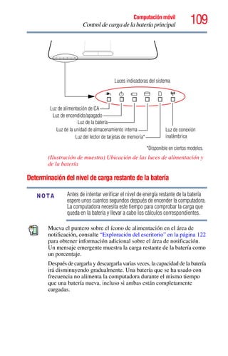 109Computación móvil
Control de carga de la batería principal
(Ilustración de muestra) Ubicación de las luces de alimentación y
de la batería
Determinación del nivel de carga restante de la batería
Antes de intentar verificar el nivel de energía restante de la batería
espere unos cuantos segundos después de encender la computadora.
La computadora necesita este tiempo para comprobar la carga que
queda en la batería y llevar a cabo los cálculos correspondientes.
Mueva el puntero sobre el ícono de alimentación en el área de
notificación, consulte “Exploración del escritorio” en la página 122
para obtener información adicional sobre el área de notificación.
Un mensaje emergente muestra la carga restante de la batería como
un porcentaje.
Después de cargarla y descargarla varias veces, la capacidad de la batería
irá disminuyendo gradualmente. Una batería que se ha usado con
frecuencia no alimenta la computadora durante el mismo tiempo
que una batería nueva, incluso si ambas están completamente
cargadas.
Luces indicadoras del sistema
Luz de alimentación de CA
Luz de la batería
Luz de la unidad de almacenamiento interna
Luz del lector de tarjetas de memoria*
Luz de encendido/apagado
*Disponible en ciertos modelos.
Luz de conexión
inalámbrica
NOTA
 