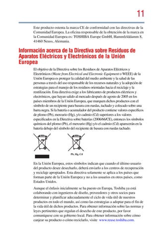 11
5.375 x 8.375 ver 2.3
Este producto ostenta la marca CE de conformidad con las directivas de la
Comunidad Europea. La oficina responsable de la obtención de la marca en
la Comunidad Europea es: TOSHIBA Europe GmbH, Hammfelddamm 8,
41460 Neuss, Alemania.
Información acerca de la Directiva sobre Residuos de
Aparatos Eléctricos y Electrónicos de la Unión
Europea
El objetivo de la Directiva sobre los Residuos de Aparatos Eléctricos y
Electrónicos (Waste from Electrical and Electronic Equipment o WEEE) de la
Unión Europea es proteger la calidad del medio ambiente y la salud de las
personas a través del uso responsable de los recursos naturales y la adopción de
estrategias para el manejo de los residuos orientadas hacia el reciclaje y la
reutilización. Esta directiva exige a los fabricantes de productos eléctricos y
electrónicos, que hayan salido al mercado después de agosto de 2005 en los
países miembros de la Unión Europea, que marquen dichos productos con el
símbolo de un recipiente para basura con ruedas, tachado y colocado sobre una
barra negra. Si la batería o acumulador del producto contiene valores específicos
de plomo (Pb), mercurio (Hg), y/o cadmio (Cd) superiores a los valores
especificados en la Directiva sobre baterías (2006/66/CE), entonces los símbolos
químicos del plomo (Pb), el mercurio (Hg) y/o el cadmio (Cd) aparecerán en la
batería debajo del símbolo del recipiente de basura con ruedas tachado.
En la Unión Europea, estos símbolos indican que cuando el último usuario
del producto desee desecharlo, deberá enviarlo a los centros de recuperación
y reciclaje apropiados. Esta directiva solamente se aplica a los países que
forman parte de la Unión Europea y no a los usuarios en otros países, como
Estados Unidos.
Aunque el énfasis inicialmente se ha puesto en Europa, Toshiba ya está
colaborando con ingenieros de diseño, proveedores y otros socios para
determinar y planificar adecuadamente el ciclo de vida útil de nuestros
productos en todo el mundo, así como las estrategias a adoptar para el fin de
la vida útil de dichos productos. Para obtener información sobre las normas y
leyes pertinentes que regulan el desecho de este producto, por favor
comuníquese con su gobierno local. Para obtener información sobre cómo
canjear su producto o cómo reciclarlo, visite www.reuse.toshiba.com.
Pb, Hg, Cd
 
