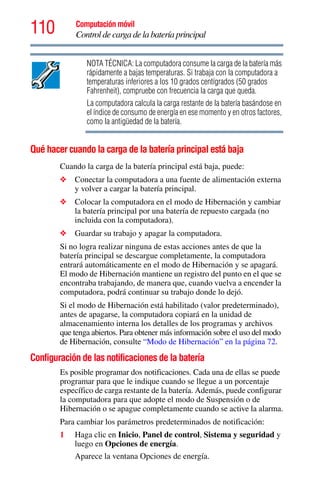 110 Computación móvil
Control de carga de la batería principal
NOTA TÉCNICA: La computadora consume la carga de la batería más
rápidamente a bajas temperaturas. Si trabaja con la computadora a
temperaturas inferiores a los 10 grados centígrados (50 grados
Fahrenheit), compruebe con frecuencia la carga que queda.
La computadora calcula la carga restante de la batería basándose en
el índice de consumo de energía en ese momento y en otros factores,
como la antigüedad de la batería.
Qué hacer cuando la carga de la batería principal está baja
Cuando la carga de la batería principal está baja, puede:
❖ Conectar la computadora a una fuente de alimentación externa
y volver a cargar la batería principal.
❖ Colocar la computadora en el modo de Hibernación y cambiar
la batería principal por una batería de repuesto cargada (no
incluida con la computadora).
❖ Guardar su trabajo y apagar la computadora.
Si no logra realizar ninguna de estas acciones antes de que la
batería principal se descargue completamente, la computadora
entrará automáticamente en el modo de Hibernación y se apagará.
El modo de Hibernación mantiene un registro del punto en el que se
encontraba trabajando, de manera que, cuando vuelva a encender la
computadora, podrá continuar su trabajo donde lo dejó.
Si el modo de Hibernación está habilitado (valor predeterminado),
antes de apagarse, la computadora copiará en la unidad de
almacenamiento interna los detalles de los programas y archivos
que tenga abiertos. Para obtener más información sobre el uso del modo
de Hibernación, consulte “Modo de Hibernación” en la página 72.
Configuración de las notificaciones de la batería
Es posible programar dos notificaciones. Cada una de ellas se puede
programar para que le indique cuando se llegue a un porcentaje
específico de carga restante de la batería. Además, puede configurar
la computadora para que adopte el modo de Suspensión o de
Hibernación o se apague completamente cuando se active la alarma.
Para cambiar los parámetros predeterminados de notificación:
1 Haga clic en Inicio, Panel de control, Sistema y seguridad y
luego en Opciones de energía.
Aparece la ventana Opciones de energía.
 