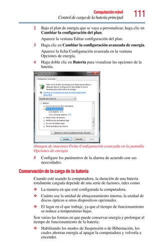 111Computación móvil
Control de carga de la batería principal
2 Bajo el plan de energía que se vaya a personalizar, haga clic en
Cambiar la configuración del plan.
Aparece la ventana Editar configuración del plan.
3 Haga clic en Cambiar la configuración avanzada de energía.
Aparece la ficha Configuración avanzada en la ventana
Opciones de energía.
4 Haga doble clic en Batería para visualizar las opciones de la
batería.
(Imagen de muestra) Ficha Configuración avanzada en la pantalla
Opciones de energía
5 Configure los parámetros de la alarma de acuerdo con sus
necesidades.
Conservación de la carga de la batería
Cuando esté usando la computadora, la duración de una batería
totalmente cargada depende de una serie de factores, tales como:
❖ La manera en que esté configurada la computadora.
❖ Cuánto use la unidad de almacenamiento interna, la unidad de
discos ópticos u otros dispositivos opcionales.
❖ El lugar en el que trabaje, ya que el tiempo de funcionamiento
se reduce a temperaturas bajas.
Son varias las formas en que puede conservar energía y prolongar el
tiempo de funcionamiento de la batería:
❖ Habilitando los modos de Suspensión o de Hibernación, los
cuales ahorran energía al apagar la computadora y volverla a
encender.
 