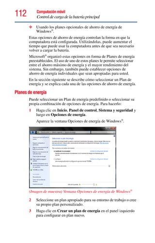 112 Computación móvil
Control de carga de la batería principal
❖ Usando los planes opcionales de ahorro de energía de
Windows®
.
Estas opciones de ahorro de energía controlan la forma en que la
computadora está configurada. Utilizándolas, puede aumentar el
tiempo que puede usar la computadora antes de que sea necesario
volver a cargar la batería.
Microsoft®
organizó estas opciones en forma de Planes de energía
preestablecidos. El uso de uno de estos planes le permite seleccionar
entre el ahorro máximo de energía y el mayor rendimiento del
sistema. Sin embargo, también puede establecer opciones de
ahorro de energía individuales que sean apropiadas para usted.
En la sección siguiente se describe cómo seleccionar un Plan de
energía y se explica cada una de las opciones de ahorro de energía.
Planes de energía
Puede seleccionar un Plan de energía predefinido o seleccionar su
propia combinación de opciones de energía. Para hacerlo:
1 Haga clic en Inicio, Panel de control, Sistema y seguridad y
luego en Opciones de energía.
Aparece la ventana Opciones de energía de Windows®
.
(Imagen de muestra) Ventana Opciones de energía de Windows®
2 Seleccione un plan apropiado para su entorno de trabajo o cree
su propio plan personalizado.
3 Haga clic en Crear un plan de energía en el panel izquierdo
para configurar en plan nuevo.
 