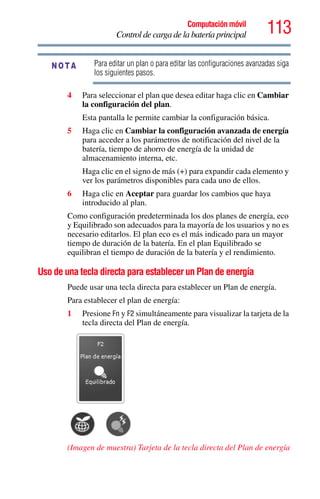 113Computación móvil
Control de carga de la batería principal
Para editar un plan o para editar las configuraciones avanzadas siga
los siguientes pasos.
4 Para seleccionar el plan que desea editar haga clic en Cambiar
la configuración del plan.
Esta pantalla le permite cambiar la configuración básica.
5 Haga clic en Cambiar la configuración avanzada de energía
para acceder a los parámetros de notificación del nivel de la
batería, tiempo de ahorro de energía de la unidad de
almacenamiento interna, etc.
Haga clic en el signo de más (+) para expandir cada elemento y
ver los parámetros disponibles para cada uno de ellos.
6 Haga clic en Aceptar para guardar los cambios que haya
introducido al plan.
Como configuración predeterminada los dos planes de energía, eco
y Equilibrado son adecuados para la mayoría de los usuarios y no es
necesario editarlos. El plan eco es el más indicado para un mayor
tiempo de duración de la batería. En el plan Equilibrado se
equilibran el tiempo de duración de la batería y el rendimiento.
Uso de una tecla directa para establecer un Plan de energía
Puede usar una tecla directa para establecer un Plan de energía.
Para establecer el plan de energía:
1 Presione Fn y F2 simultáneamente para visualizar la tarjeta de la
tecla directa del Plan de energía.
(Imagen de muestra) Tarjeta de la tecla directa del Plan de energía
NOTA
 