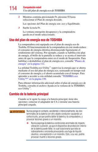 114 Computación móvil
Uso del plan de energía eco de TOSHIBA
2 Mientras continúa presionando Fn, presione F2 hasta
seleccionar el Plan de energía deseado.
Las opciones del Plan de energía son: eco y Equilibrado.
3 Suelte la tecla Fn.
La ventana emergente desaparece y la computadora
queda en el modo seleccionado.
Uso del plan de energía eco de TOSHIBA
La computadora está equipada con el plan de energía eco de
Toshiba. El funcionamiento de la computadora en este modo reduce
el consumo de energía eléctrica disminuyendo ligeramente el
rendimiento del sistema. Por ejemplo, cuando se habilita este plan
de energía, el brillo de la pantalla se reduce y se acorta el intervalo
antes de que la computadora entre en el modo de Suspensión. Para
habilitar o deshabilitar el plan de energía eco, consulte “Planes de
energía” en la página 112.
La utilidad Toshiba eco Utility™
supervisa la energía que se ahorra
mediante el uso del plan de energía eco, rastreando en tiempo real
el consumo de energía y el ahorro acumulado con el tiempo. Para
aprender a acceder a esta utilidad consulte “TOSHIBA eco
Utility™” en la página 150.
Para obtener información adicional sobre el plan de energía eco de
Toshiba, consulte el archivo Ayuda en la ventana de la TOSHIBA
eco Utility™
.
Cambio de la batería principal
Cuando se le agote la carga a la batería principal, tiene dos
opciones: conectar el adaptador de CA o instalar una batería
principal cargada.
Nunca ponga en contacto, accidental o intencionalmente, las dos
terminales de la batería con otro objeto conductor causando un
cortocircuito, ya que podría dañar la batería y la computadora, y
provocar lesiones graves o un incendio.
❖ Nunca exponga la batería a condiciones anormales de impacto,
vibración o presión, ya que el dispositivo de protección interno
de la batería puede fallar, lo cual ocasionaría que ésta se
sobrecaliente o encienda provocando una fuga de líquido
cáustico, una explosión o un incendio. Esto, a su vez, podría
provocar muerte o lesiones graves.
ADVERTENCIA
 