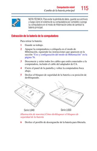 115Computación móvil
Cambio de la batería principal
NOTA TÉCNICA: Para evitar la pérdida de datos, guarde sus archivos
y luego cierre el sistema de su computadora por completo o ponga
su computadora en el modo de Hibernación antes de cambiar la
batería principal.
Extracción de la batería de la computadora
Para retirar la batería:
1 Guarde su trabajo.
2 Apague la computadora o colóquela en el modo de
Hibernación, siguiendo las instrucciones que aparecen en la
sección “Uso y configuración del modo de Hibernación” en la
página 76.
3 Desconecte y retire todos los cables que estén conectados a la
computadora, incluido el cable del adaptador de CA.
4 Cierre el panel de la pantalla y voltee la computadora boca
abajo.
5 Deslice el bloqueo de seguridad de la batería a su posición de
desbloqueado.
(Ilustración de muestra) Cómo desbloquear el bloqueo de
seguridad de la batería
6 Deslice el pestillo de desenganche de la batería para liberarla.
Serie L640 Serie L650
 